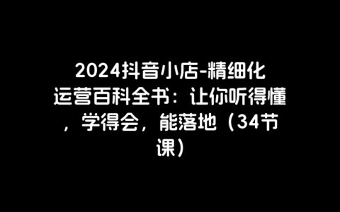 2024抖音小店-精细化运营百科全书：让你听得懂，学得会，能落地（34节课）