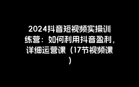 2024抖音短视频实操训练营：如何利用抖音盈利，详细运营课（17节视频课）
