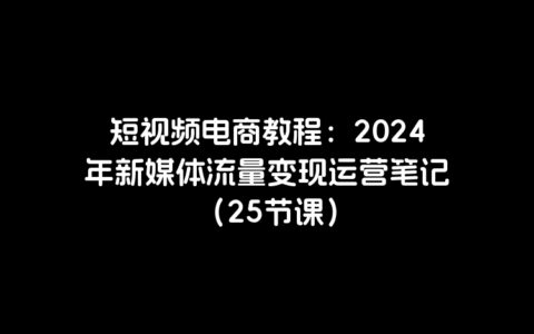短视频电商教程：2024年新媒体流量变现运营笔记（25节课）